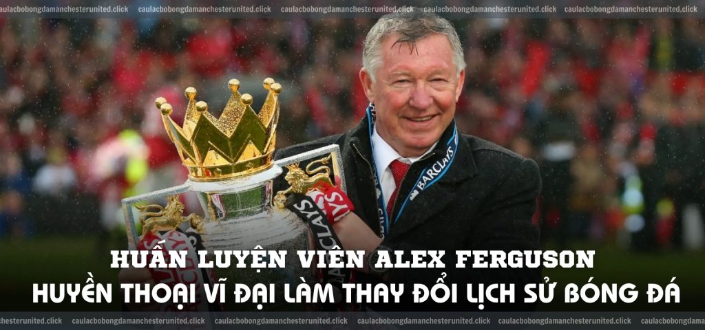 Huấn luyện viên Alex Ferguson Huyền thoại vĩ đại làm thay đổi lịch sử bóng đá